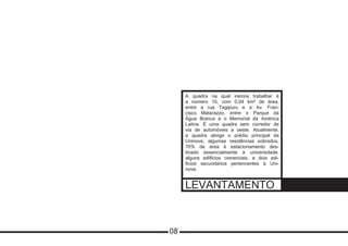 LEVANTAMENTO
A quadra na qual iremos trabalhar é
a número 10, com 0,04 km² de área,
entre a rua Tagipuru e a Av. Fran-
cisco Matarazzo, entre o Parque da
Água Branca e o Memorial da América
Latina. É uma quadra sem corredor de
via de automóveis a oeste. Atualmente,
a quadra abriga o prédio principal da
Uninove, algumas residências sobrados,
70% de área é estacionamento des-
tinado essencialmente à universidade,
alguns edifícios comerciais, e dois edi-
fícios secundários pertencentes à Uni-
nove.
08
 