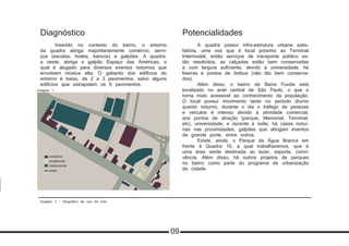 Imagem 1 - Infográfico de uso do solo
Diagnóstico
	 Inserido no contexto do bairro, o entorno
da quadra abriga majoritariamente comércio, servi-
ços (escolas, hotéis, bancos) e galpões. A quadra,
a oeste, abriga o galpão Espaço das Américas, o
qual é alugado para diversos eventos noturnos que
envolvem música alta. O gabarito dos edifícios do
entorno é baixo, de 2 a 3 pavimentos, salvo alguns
edifícios que extrapolam os 6 pavimentos.
Potencialidades
	 A quadra possui infra-estrutura urbana satis-
fatória, uma vez que é local próximo ao Terminal
Intermodal, então serviços de transporte público es-
tão resolvidos, as calçadas estão bem conservadas
e com largura suficiente, devido à universidade, há
lixeiras e pontos de ônibus (não tão bem conserva-
dos).
	 Além disso, o bairro da Barra Funda está
localizado no anel central de São Paulo, o que o
torna mais acessível ao conhecimento da população.
O local possui movimento tanto no período diurno
quanto noturno, durante o dia o tráfego de pessoas
e veículos é intenso devido à atividade comercial,
aos pontos de atração (parque, Memorial, Terminal,
etc), universidade; e durante a noite, há casas notur-
nas nas proximidades, galpões que abrigam eventos
de grande porte, entre outros.
	 Existe, ainda, o Parque da Água Branca em
frente à Quadra 10, a qual trabalharemos, que é
uma área verde destinada ao lazer, esporte, convi-
vência. Além disso, há outros projetos de parques
no bairro como parte do programa de urbanização
da cidade.
comércio
residencial
institucional
misto
Imagem 1
09
 