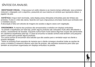 SÍNTESE DA ANALISE:
IDENTIDADE VISUAL: A loja possui um estilo clássico e ao mesmo tempo soﬁsticado, seus produtos
misturam o dispojado com o esportivo, possuindo em sua maioria um simbolo que representa status: o
jogador de polo.
ESTÉTICA: A loja é bem iluminada, cada display possui lâmpadas embutidas para dar ênfase aos
produtos. O piso e o teto são claros, fazendo com que a loja possua uma base neutra que contrasta com
o mobiliário escuro.
A decoração é feita com através de imagens de cavalos e alguns vasos com vegetação.
ERGONOMIA: A maioria dos produtos são armazenados e exibidos em displays embutidos
na parede e espalhados por toda loja, porém alguns produtos são colocados muito altos diﬁcultando o
acesso ,necessitando de escadas, enquanto outros ﬁcam muito baixos.Algumas roupas são penduradas
em cabideiros espalhados pela loja. O caixa se encontra no balcão central onde também uma pequena
parte é usada para guardar alguns produtos.
Em outros pontos se encontram dois balcões que são usados para o vendedor expor ao cliente o
produto desejado.
Todos os produtos ﬁcam expostos de maneira que o cliente consegue visualizar todas as opções de
cores e modelos.O mesanino oferece outro tipo de produto, são expostos acessórios para casa que
também se encontram organizados em displays embutidos na parede.
 