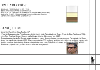PALETA DE CORES::
BRANCO: PREDOMINANTE DO TETO
BEGE: PREDOMINANTE NAS PAREDES
MARROM ESCURO: PREDOMINANTE NOS DISPLAYS( MADEIRA)
MARROM CLARO: PREDOMINANTE NO PISO DO MESANINO
VERDE: PREDOMINANTE NAS PLANTAS
O ARQUITETO:
Local do Escritório: São Paulo - SP
Formação Acadêmica:Arquitetura e Urbanismo, pela Faculdade de Belas Artes de São Paulo em 1986,
com Pós Graduação em Design, pela Universidade São Judas em 1996.
Breve Apresentação:Professor universitário no curso de arquitetura e urbanismo da Faculdade de Belas
Artes de São Paulo desde 1998. Elaborou mais de 500 projetos residenciais, além de projetos comerciais
institucionais e de hotelaria. Foi arquiteto titular das lojas Polo Ralph Lauren no Brasil de 1988 a 2002.
Elaborou projetos da loja Timberland no Chile e Argentina
 