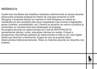 MÓDULO 4:
A partir dos resultados dos trabalhos realizados anteriormente os alunos deverão
desenvolver proposta projetual de interior de uma loja comercial no Griff
Shopping. A proposta deverá ser inserida no Griff Shopping na cidade de
Uberlândia em box escolhido pelo aluno respeitando suas normas e legislações
gerais (incêndio, acessibilidade, etc). Deverá se apropriar de marca e produtos já
conhecidos no mercado local para idealização da proposta.
Os projetos deverão ser desenvolvidos em nível de ANTEPROJETO,
apresentando plantas, cortes, elevações internas em escala. Croquis e
perspectivas volumétricas poderão ser desenvolvidos à mão ou em meio digital,
desde que dominem a ferramenta. Sugere-se que as proposta sejam
desenvolvidas tridimensionalmente. Todos os materiais deverão ser descritos nos
projetos.
 