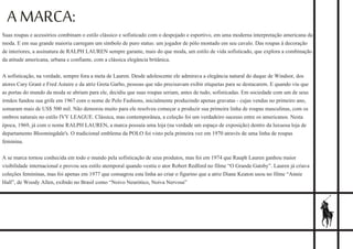 A MARCA:
Suas roupas e acessórios combinam o estilo clássico e sofisticado com o despojado e esportivo, em uma moderna interpretação americana da
moda. E em sua grande maioria carregam um símbolo de puro status: um jogador de pólo montado em seu cavalo. Das roupas à decoração
de interiores, a assinatura de RALPH LAUREN sempre garante, mais do que moda, um estilo de vida sofisticado, que explora a combinação
da atitude americana, urbana e confiante, com a clássica elegância britânica.
A sofisticação, na verdade, sempre fora a meta de Lauren. Desde adolescente ele admirava a elegância natural do duque de Windsor, dos
atores Cary Grant e Fred Astaire e da atriz Greta Garbo, pessoas que não precisavam exibir etiquetas para se destacarem. E quando viu que
as portas do mundo da moda se abriam para ele, decidiu que suas roupas seriam, antes de tudo, sofisticadas. Em sociedade com um de seus
irmãos fundou sua grife em 1967 com o nome de Polo Fashions, inicialmente produzindo apenas gravatas - cujas vendas no primeiro ano,
somaram mais de US$ 500 mil. Não demorou muito para ele resolveu começar a produzir sua primeira linha de roupas masculinas, com os
ombros naturais no estilo IVY LEAGUE. Clássica, mas contemporânea, a coleção foi um verdadeiro sucesso entre os americanos. Nesta
época, 1969, já com o nome RALPH LAUREN, a marca possuía uma loja (na verdade um espaço de exposição) dentro da luxuosa loja de
departamento Bloomingdale's. O tradicional emblema da POLO foi visto pela primeira vez em 1970 através de uma linha de roupas
feminina.
A se marca tornou conhecida em todo o mundo pela sofisticação de seus produtos, mas foi em 1974 que Rauph Lauren ganhou maior
visibilidade internacional e provou seu estilo atemporal quando vestiu o ator Robert Redford no filme “O Grande Gatsby”. Lauren já criava
coleções femininas, mas foi apenas em 1977 que consagrou esta linha ao criar o figurino que a atriz Diane Keaton usou no filme “Annie
Hall”, de Woody Allen, exibido no Brasil como “Noivo Neurótico, Noiva Nervosa”
 