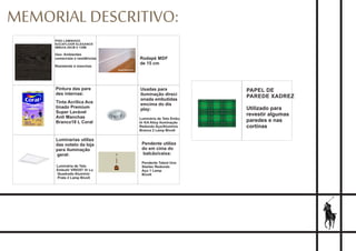 MEMORIAL DESCRITIVO:
PISO LAMINADO
EUCAFLOOR ELEGANCE
IMBUIA 29CM X 135M
Uso: Ambientes
comerciais e residências
Resistente à manchas
Tinta Acrílica Ace
tinado Premium
Super Lavável
Anti Manchas
Branco18 L Coral
Pintura das pare
des internas:
Rodapé MDF
de 15 cm
Luminária de Teto
Embutir VR0357 Vr Lu
Quadrado Alumínio
Prata 2 Lamp Bivolt
Luminarias utiliza
das noteto da loja
para iluminação
geral:
Luminária de Teto Embu
tir KA Alloy Iluminação
Redondo Aço/Alumínio
Branca 2 Lamp Bivolt
Usadas para
iluminação direci
onada embutidas
emcima do dis
play:
Pendente utiliza
do em cima do
balcão/caixa:
Pendente Talent Uno
Startec Redondo
Aço 1 Lamp
Bivolt
PAPEL DE
PAREDE XADREZ
Utilizado para
revestir algumas
paredes e nas
cortinas
 