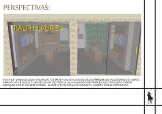 PERSPECTIVAS:
VISTA EXTERNA DA LOJA ( FACHADA). OS MATERIAIS UTILIZADOS SÃO MÁRMORE,METAL DOURADO E VIDRO.
A PROPOSTA É QUE O CLIENTE VISUALIZE TODA A LOJA OLHANDO DE FORA E QUE O PROJETO CHAME
ATENÇÃO POR SI SÓ SEM VITRINE, JÁ QUE O PUBLICO-ALVO DA RALPH LAUREN É BEM ESPECIFICO .
 