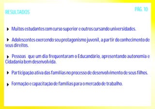 RESULTADOS 
PÁG. 10 
Muitos estudantes com curso superior e outros cursando universidades. 
Adolescentes exercendo seu protagonismo juvenil, a partir do conhecimento de 
seus direitos. 
Pessoas que um dia frequentaram o Educandário, apresentando autonomia e 
Cidadania bem desenvolvida. 
Participação ativa das famílias no processo de desenvolvimento de seus filhos. 
Formação e capacitação de famílias para o mercado de trabalho. 
 