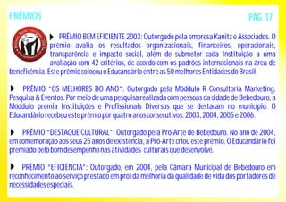 PRÊMIOS 
PÁG. 17 
PRÊMIO BEM EFICIENTE 2003: Outorgado pela empresa Kanitz e Associados. O 
prêmio avalia os resultados organizacionais, financeiros, operacionais, 
transparência e impacto social, além de submeter cada Instituição a uma 
avaliação com 42 critérios, de acordo com os padrões internacionais na área de 
beneficência. Este prêmio colocou o Educandário entre as 50 melhores Entidades do Brasil. 
PRÊMIO “OS MELHORES DO ANO”: Outorgado pela Móddulo R Consultoria Marketing, 
Pesquisa & Eventos. Por meio de uma pesquisa realizada com pessoas da cidade de Bebedouro, a 
Móddulo premia Instituições e Profissionais Diversos que se destacam no município. O 
Educandário recebeu este prêmio por quatro anos consecutivos: 2003, 2004, 2005 e 2006. 
PRÊMIO “DESTAQUE CULTURAL”: Outorgado pela Pró-Arte de Bebedouro. No ano de 2004, 
em comemoração aos seus 25 anos de existência, a Pró-Arte criou este prêmio. O Educandário foi 
premiado pelo bom desempenho nas atividades culturais que desenvolve. 
PRÊMIO “EFICIÊNCIA”: Outorgado, em 2004, pela Câmara Municipal de Bebedouro em 
reconhecimento ao serviço prestado em prol da melhoria da qualidade de vida dos portadores de 
necessidades especiais. 
 