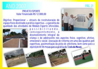 ANO 2007 PÁG. 21 
PROJETO ESPORTE 
Valor Financiado R$ 12.000,00 
Objetivo: Proporcionar – através da reestruturação do 
espaço físico destinado à prática esportiva – a garantia da 
qualidade das atividades do Módulo Esporte oferecidas, 
p o s s i b i l i t a n d o , 
c o n s e q ü e n t eme n t e , o 
desenvolvimento integral da 
criança e do adolescente nos aspectos físico, cognitivo, afetivo, 
emocional e social. (execução de reforma em uma das quadras poli 
esportivas, pavimentação da pista de atletismo, bem como para a 
aquisição de 06 mesas para a prática de Tênis de Mesa). 
 