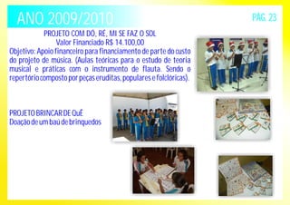 ANO 2009/2010 PÁG. 23 
PROJETO COM DÓ, RÉ, MI SE FAZ O SOL 
Valor Financiado R$ 14.100,00 
Objetivo: Apoio financeiro para financiamento de parte do custo 
do projeto de música. (Aulas teóricas para o estudo de teoria 
musical e práticas com o instrumento de flauta. Sendo o 
repertório composto por peças eruditas, populares e folclóricas). 
PROJETO BRINCAR DE QuÊ 
Doação de um baú de brinquedos 
 