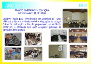 ANO 2011 PÁG. 24 
PROJETO INVESTINDO EM EDUCAÇÃO 
Valor Financiado R$ 10.100,00 
Objetivo: Apoio para investimento em aquisição de livros 
didáticos e literatura infanto-juvenil e adequações de espaços 
físicos da instituição, a fim de proporcionar um ambiente 
confortável e adequado, bem como assegurar qualidade às 
atividades institucionais. 
 