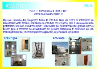 ANO 2013 PÁG. 25 
PROJETO ACESSIBILIDADE PARA TODOS 
Valor Financiado R$ 20.000,00 
Objetivo: Execução das adequações finais da estrutura física do centro de informação do 
Educandário Santo Antônio, (construção da estrutura em alvenaria) para a instalação de uma 
plataforma elevatória, atendendo a lei nº 10.098/2000, que estabelece normas gerais e critérios 
básicos para a promoção da acessibilidade das pessoas portadoras de deficiência ou com 
mobilidade reduzida, em prédios públicos ou privados, destinados ao uso coletivo. 
Construção 
Conclusão 
 