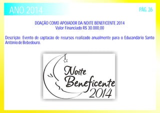 ANO 2014 PÁG. 26 
DOAÇÃO COMO APOIADOR DA NOITE BENEFICENTE 2014 
Valor Financiado R$ 30.000,00 
Descrição: Evento de captacão de recursos realizado anualmente para o Educandário Santo 
Antônio de Bebedouro. 
 