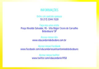 INFORMAÇÕES 
Entre em contato conosco 
55 (17) 3344.1520 
Faça-nos uma visita 
Praça Nivaldo Salvador, 95 - Vila Major Cícero de Carvalho 
Bebedouro/ SP 
Acesse nosso site 
www.educandariobebedoro.com.br 
Acesse nosso facebook 
www.facebook.com/educandariosantoantoniodebebedouro 
Acesse nosso twitter 
www.twitter.com/educandario1958 
