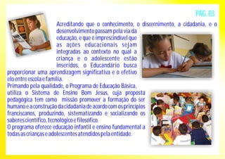 Acreditando que o conhecimento, o discernimento, a cidadania, e o 
desenvolvimento passam pela via da 
educação, e que é imprescindível que 
as ações educacionais sejam 
integradas ao contexto no qual a 
criança e o adolescente estão 
inseridos, o Educandário busca 
proporcionar uma aprendizagem significativa e o efetivo 
elo entre escola e família. 
Primando pela qualidade, o Programa de Educação Básica, 
utiliza o Sistema de Ensino Bom Jesus, cuja proposta 
pedagógica tem como missão promover a formação do ser 
humano e a construção da cidadania de acordo com os princípios 
franciscanos, produzindo, sistematizando e socializando os 
saberes científico, tecnológico e filosófico. 
O programa oferece educação infantil e ensino fundamental a 
todas as crianças e adolescentes atendidos pela entidade. 
PÁG. 03 
 
