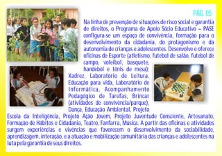 PÁG. 05 
Na linha de prevenção de situações de risco social e garantia 
de direitos, o Programa de Apoio Sócio Educativo – PASE 
configura-se um espaço de convivência, formação para o 
desenvolvimento da cidadania, do protagonismo e da 
autonomia de crianças e adolescentes. Desenvolve e oferece 
oficinas de Esporte (atletismo, futebol de salão, futebol de 
campo, voleibol, basquete, 
handebol e tênis de mesa); 
Xadrez, Laboratório de Leitura, 
Educação para vida, Laboratório de 
Informática, Acompanhamento 
Pedagógico de Tarefas, Brincar 
(atividades de convivência/parque), 
Dança, Educação Ambiental, Projeto 
Escola da Inteligência, Projeto Ação Jovem, Projeto Juventude Consciente, Artesanato, 
Formação de Hábitos e Cidadania, Teatro, Fanfarra, Música. A partir das oficinas e atividades 
surgem experiências e vivências que favorecem o desenvolvimento da sociabilidade, 
aprendizagem, interação, e a atuação e mobilização comunitária das crianças e adolescentes na 
luta pela garantia de seus direitos. 
 
