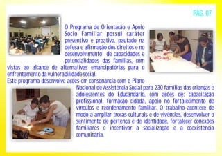 O Programa de Orientação e Apoio 
Sócio Familiar possui caráter 
preventivo e proativo, pautado na 
defesa e afirmação dos direitos e no 
desenvolvimento de capacidades e 
potencialidades das famílias, com 
vistas ao alcance de alternativas emancipatórias para o 
enfrentamento da vulnerabilidade social. 
Este programa desenvolve ações em consonância com o Plano 
PÁG. 07 
Nacional de Assistência Social para 230 famílias das crianças e 
adolescentes do Educandário, com ações de: capacitação 
profissional, formação cidadã, apoio no fortalecimento de 
vínculos e reordenamento familiar. O trabalho acontece de 
modo a ampliar trocas culturais e de vivências, desenvolver o 
sentimento de pertença e de identidade, fortalecer conexões 
familiares e incentivar a socialização e a coexistência 
comunitária. 
 