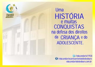 Uma 
HISTÓRIA 
e muitas 
CONQUISTAS 
na defesa dos direitos 
da CRIANÇA e do 
ADOLESCENTE. 
/educandario1958 
/educandariosantoantoniodebebedouro 
educandariobebedouro.com.br 
 