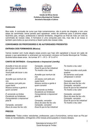 Estado de Minas Gerais
Prefeitura Municipal de Timóteo
Secretaria Educação e Cultura
Celebrante
Boa noite. A conclusão de curso que hoje comemoramos, não é ponto de chegada, e sim uma
etapa da caminhada, breve parada para agradecer, antes de partirmos para a próxima etapa.
Queridos pais, amigos, professores e demais familiares, chegamos ao final de mais um ciclo na
caminhada de nossas vidas. A formatura é uma conquista para nós, mas não é só nossa, é
também para todos os que amamos e fazem parte das nossas vidas.
CONVIDAMOS OS PROFESSORES E ÀS AUTORIDADES PRESENTES
ENTRADA DOS FORMANDOS (Música)
Vamos receber com muita alegria esses jovens que hoje vêm agradecer e louvar em ação de
graças o que aprenderam e ensinaram ao conviverem conosco na Escola Municipal de Timóteo,
durante todos esses anos. As turmas: 9º 1 – 9º 2 – 9º 3 e 9º 4
CANTO DE ENTRADA – Conquistando o Impossível (Jamilly)
Acredite é hora de vencer
Essa força vem de dentro
de você
Você pode até tocar o céu
se crer
Acredite que nenhum de
nós
Já nasceu com jeito pra
super-herói
Nossos sonhos a gente é
quem constrói
É vencendo os limites
Escalando as fortalezas
Conquistando o impossível
pela fé
Campeão, vencedor
Deus da asas faz teu vôo
Campeão, vencedor
Essa fé que te faz imbatível
Te mostra o teu valor
Acredite que nenhum de
nós
Já nasceu com jeito pra
super-herói
Nossos sonhos a gente é
quem constrói
É vencendo os limites
Escalando as fortalezas
Conquistando o impossível
pela fé
Campeão, vencedor
Deus da asas faz teu vôo
Campeão, vencedor
Essa fé que te faz imbatível
Te mostra o teu valor
Tantos recordes você pode
quebrar
As barreiras você pode
ultrapassar e vencer
Campeão, vencedor
Deus da asas faz teu vôo
Campeão, vencedor
Essa fé que te faz imbatível
Te mostra o teu valor
Campeão, vencedor
Deus da asas faz teu vôo
Campeão, vencedor
Essa fé que te faz imbatível
Te mostra o teu valor
PRECES
Celebrante: Todos unidos: estudantes, professores, pais e funcionários, vamos rezar ao Pai por
todas as necessidades, entregando a Ele nossas preocupações e nossos desejos.
2
Solenidade de formatura 2017
Escola Municipal de Timóteo
 