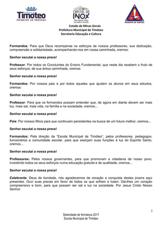 Estado de Minas Gerais
Prefeitura Municipal de Timóteo
Secretaria Educação e Cultura
Formandos: Para que Deus recompense os esforços de nossos professores, sua dedicação,
compreensão e solidariedade, acompanhando-nos em nossa caminhada, oremos:
Senhor escutai a nossa prece!
Professor: Por todos os Concluintes do Ensino Fundamental, que neste dia recebem o fruto de
seus esforços, de sua árdua caminhada, oremos:
Senhor escutai a nossa prece!
Formandos: Por nossos pais e por todos aqueles que ajudam os alunos em seus estudos,
oremos:
Senhor escutai a nossa prece!
Professor: Para que os formandos possam entender que, de agora em diante devem ser mais
luz, mais sal, mais vida, na família e na sociedade, oremos...
Senhor escutai a nossa prece!
Pais: Por nossos filhos para que continuem persistentes na busca de um futuro melhor, oremos...
Senhor escutai a nossa prece!
Formandos: Pela direção da “Escola Municipal de Timóteo”, pelos professores, pedagogos,
funcionários e comunidade escolar, para que exerçam suas funções à luz do Espírito Santo,
oremos...
Senhor escutai a nossa prece!
Professores: Pelos nossos governantes, para que promovam a cidadania de nosso povo,
investindo todos os seus esforços numa educação gratuita e de qualidade, oremos...
Senhor escutai a nossa prece!
Celebrante: Deus de bondade, nós agradecemos de coração a conquista destes jovens aqui
presentes. Ouvi suas preces em favor de todos os que sofrem e lutam. Dai-lhes um coração
compreensivo e bom, para que possam ser sal e luz na sociedade. Por Jesus Cristo Nosso
Senhor.
3
Solenidade de formatura 2017
Escola Municipal de Timóteo
 
