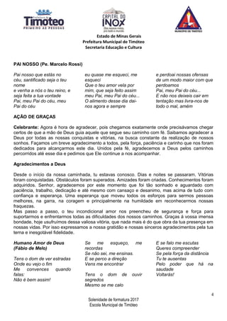 Estado de Minas Gerais
Prefeitura Municipal de Timóteo
Secretaria Educação e Cultura
PAI NOSSO (Pe. Marcelo Rossi)
Pai nosso que estás no
céu, santificado seja o teu
nome
e venha a nós o teu reino, e
seja feita a tua vontade
Pai, meu Pai do céu, meu
Pai do céu
eu quase me esqueci, me
esqueci
Que o teu amor vela por
mim, que seja feito assim
meu Pai, meu Pai do céu...
O alimento desse dia dai-
nos agora e sempre
e perdoai nossas ofensas
de um modo maior com que
perdoamos
Pai, meu Pai do céu...
E não nos deixeis cair em
tentação mas livra-nos de
todo o mal, amém
AÇÃO DE GRAÇAS
Celebrante: Agora é hora de agradecer, pois chegamos exatamente onde precisávamos chegar
certos de que a mão de Deus guia aquele que segue seu caminho com fé. Saibamos agradecer a
Deus por todas as nossas conquistas e vitórias, na busca constante da realização de nossos
sonhos. Façamos um breve agradecimento a todos, pela força, paciência e carinho que nos foram
dedicados para alcançarmos este dia. Unidos pela fé, agradecemos a Deus pelos caminhos
percorridos até esse dia e pedimos que Ele continue a nos acompanhar.
Agradecimentos a Deus
Desde o início da nossa caminhada, tu estavas conosco. Dias e noites se passaram. Vitórias
foram conquistadas. Obstáculos foram superados. Amizades foram criadas. Conhecimentos foram
adquiridos. Senhor, agradecemos por este momento que foi tão sonhado e aguardado com
paciência, trabalho, dedicação e até mesmo com cansaço e desanimo, mas acima de tudo com
confiança e esperança. Uma esperança que moveu todos os esforços para sermos pessoas
melhores, na garra, na coragem e principalmente na humildade em reconhecermos nossas
fraquezas.
Mas passo a passo, o teu incondicional amor nos preencheu de segurança e força para
suportarmos e enfrentarmos todas as dificuldades dos nossos caminhos. Graças á vossa imensa
bondade, hoje usufruímos dessa valiosa vitória, que nada mais é do que obra da tua presença em
nossas vidas. Por isso expressamos a nossa gratidão e nossas sinceros agradecimentos pela tua
terna e inesgotável fidelidade.
Humano Amor de Deus
(Fábio de Melo)
Tens o dom de ver estradas
Onde eu vejo o fim
Me convences quando
falas:
Não é bem assim!
Se me esqueço, me
recordas
Se não sei, me ensinas.
E se perco a direção
Vens me encontrar
Tens o dom de ouvir
segredos
Mesmo se me calo
E se falo me escutas
Queres compreender
Se pela força da distância
Tu te ausentas
Pelo poder que há na
saudade
Voltarás!
4
Solenidade de formatura 2017
Escola Municipal de Timóteo
 