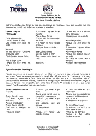 Estado de Minas Gerais
Prefeitura Municipal de Timóteo
Secretaria Educação e Cultura
melhores mestres não foram os que nos ensinaram as respostas, mas, sim, aqueles que nos
ensinaram a questionar, a duvidar, a pensar e a sonhar.
Versos Simples
(Chimaruts)
Sabe, já faz tempo,
Que eu queria te falar,
Das coisas que trago no
peito.
Saudade,
Já não sei se é a palavra
certa para usar
Ainda lembro do seu jeito.
Não te trago ouro,
Porque ele não entra no
céu,
E nenhuma riqueza deste
mundo.
Não te trago flores,
Porque elas secam e caem
ao chão.
"Te trago" os meus versos
simples,
Mas que fiz de coração.
Sabe, já faz tempo,
Que eu queria te falar
Das coisas que trago no
peito.
Saudade,
Já não sei se é a palavra
certa para usar
Ainda lembro do seu jeito.
Não te trago ouro,
Porque ele não entra no
céu,
E nenhuma riqueza deste
mundo.
Não te trago flores,
Porque elas secam e caem
ao chão.
Te trago os meus versos
simples,
Mas que fiz de coração.
Agradecimentos aos colegas
Nossos caminhos se cruzaram diante de um ideal em comum e aqui estamos. Lutamos e
vencemos! Daqui parece que passou tudo tão rápido… Quatro anos de convivência onde, sem
percebermos, passamos a fazer parte das vidas uns dos outros e a compartilhar não só
conhecimentos. Dividimos medos, incertezas e inseguranças. Somamos entusiasmos, forças e
alegrias. Tornamo-nos amigos! E, como diria Mário Quintana, “A amizade é um amor que nunca
morre”. Ficarão as lembranças e as saudades.
Impossível de Esquecer
(Eishila)
Amigo é muito mais
Do que alguém pra
conversar
Alguém pra abraçar
Amiga é uma bênção
Que vem do coração de
Deus
Pra gente cuidar
É assim que você é pra
mim
Como uma pérola que eu
mergulhei pra encontrar
É assim que você é pra
mim
Um tesouro, que pra
sempre
Eu vou guardar
Amigo, eu nunca vou
desistir de você
E pela tua vida eu vou
interceder
Mesmo que eu esteja longe
meu amor vai te encontrar
Porque você
É impossível de esquecer
Eu acredito em você
Eu acredito nos sonhos de
Deus pra tua vida
Amiga eu oro por você
Porque a tua vitória
também é minha
6
Solenidade de formatura 2017
Escola Municipal de Timóteo
 