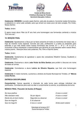 Estado de Minas Gerais
Prefeitura Municipal de Timóteo
Secretaria Educação e Cultura
Celebrante: OREMOS: Louvado sejais Senhor, pelo pão da palavra. Aumentai nestes formandos,
a sabedoria e o amor pela verdade, para que sirvam ao vosso povo de todo coração. Por Cristo,
Nosso Senhor.
Todos: Amém
E agora nosso aluno Yllan do 8º ano fará uma homenagem aos formandos cantando a música
“Era uma vez”.
16- BENÇÃO FINAL
Celebrante: Agradecemos a Deus por se fazer presente em todos os momentos de nossa vida, e
hoje de maneira muito especial. Convido aos pais, professores e a todos os presentes para
estender a sua mão direita sobre nossos formandos das turmas: 9º 1 – 9º 2 – 9º 3 e 9º 4,
invocando a Deus onipotente e misericordioso que derrame as suas bênçãos sobre vossos filhos,
nossos jovens. Abençoe Deus todo poderoso, Pai, Filho e Espírito Santo.
Todos: Amém
Celebrante: Gostaríamos de agradecer o apoio dos vereadores Wladimir Careca, Gualberto e
Moacir de Castro.
Celebrante: Chamamos o aluno João Victor da Silva Santos para proferir o discurso em nome
de todas as turmas.
Celebrante: Convidamos a aluna Letícia de Oliveira Siqueira, que fará uma homenagem
especial.
Celebrante: E neste momento, ouviremos a diretora da Escola Municipal de Timóteo, srª Márcia
Lessa Nunes.
ENTREGA DOS DIPLOMAS
Comentarista: Vamos aguardar o chamado de cada turma para entrega individual dos
certificados. Convidamos para subir ao altar e cumprimentar os alunos, os professores da turma:
MÚSICA FINAL: Pescador de Ilusões (O Rappa)
Se meus joelhos
Não doessem mais
Diante de um bom motivo
Que me traga fé
Que me traga fé
Se por alguns
Segundos eu observar
E só observar
A isca e o anzol
A isca e o anzol
A isca e o anzol
A isca e o anzol
Ainda assim estarei
7
Solenidade de formatura 2017
Escola Municipal de Timóteo
 