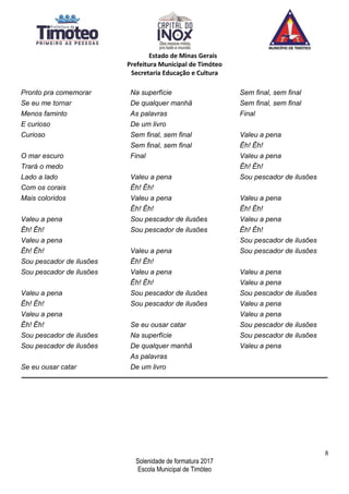 Estado de Minas Gerais
Prefeitura Municipal de Timóteo
Secretaria Educação e Cultura
Pronto pra comemorar
Se eu me tornar
Menos faminto
E curioso
Curioso
O mar escuro
Trará o medo
Lado a lado
Com os corais
Mais coloridos
Valeu a pena
Êh! Êh!
Valeu a pena
Êh! Êh!
Sou pescador de ilusões
Sou pescador de ilusões
Valeu a pena
Êh! Êh!
Valeu a pena
Êh! Êh!
Sou pescador de ilusões
Sou pescador de ilusões
Se eu ousar catar
Na superfície
De qualquer manhã
As palavras
De um livro
Sem final, sem final
Sem final, sem final
Final
Valeu a pena
Êh! Êh!
Valeu a pena
Êh! Êh!
Sou pescador de ilusões
Sou pescador de ilusões
Valeu a pena
Êh! Êh!
Valeu a pena
Êh! Êh!
Sou pescador de ilusões
Sou pescador de ilusões
Se eu ousar catar
Na superfície
De qualquer manhã
As palavras
De um livro
Sem final, sem final
Sem final, sem final
Final
Valeu a pena
Êh! Êh!
Valeu a pena
Êh! Êh!
Sou pescador de ilusões
Valeu a pena
Êh! Êh!
Valeu a pena
Êh! Êh!
Sou pescador de ilusões
Sou pescador de ilusões
Valeu a pena
Valeu a pena
Sou pescador de ilusões
Valeu a pena
Valeu a pena
Sou pescador de ilusões
Sou pescador de ilusões
Valeu a pena
______________________________________________________________________________________________
8
Solenidade de formatura 2017
Escola Municipal de Timóteo
 