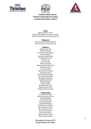 Estado de Minas Gerais
Prefeitura Municipal de Timóteo
Secretaria Educação e Cultura
Direção
Márcia Lessa Nunes - Diretora
Kely Cristina Taveira Martins (vice-diretora matutino)
Maria Tereza Pimentel Neves (vice-diretora vespertino)
Pedagogo (a)s
Flávio Christian de Assis Miranda (Matutino)
Meire Gorete de Souza Freitas (vespertino)
Professores
Alexandre Ferreira Silva
Aline Martins Machado
Ana Lúcia Pessoa Afonso Campos
Ana Paula Andrade Lioni
Cleuza Marta da Silva Pomaroli
Deizimara Soares Pereira
Elisa Pires Leão
Eunice Soares Silva
Gleiser Castro Pontes
Guilherme Augusto Cordeiro da Silva
Henrique Gomes Duarte
Jairo de Souza Silva
João Henrique Cardozo Souza
José Augusto de Souza
Marcely Anício Almeida Lafaiete
Maria Aparecida Rocha Moura
Maria Helena Alvarenga Costa
Paula Martins Rocha Vidal
Raquel de Sá Andrade
Regina Lúcia Rebelo
Rejeane Aline Silveira Silva
Thiago Vinícius Vaz Ferreira
Wanderley Almeida de Carvalho
Serviços de apoio
Aline Temponi Silva de Melo
Alvimar Aparecida Souza Ferreira
Andrea Albino Barbosa
Avani Dias da Silva Paula
Eunice de Oliveira Barony
Jaqueline Silva Rodrigues
Kenia Miranda Limas Condessa
Maria das Graças dos Santos
Maria Imaculada de F. Souza
Maria José Arruda Martins
Mariana dos Reis Soares
Marlene Aparecida de A. Silva
Patrick de Souza Fernandes
9
Solenidade de formatura 2017
Escola Municipal de Timóteo
 