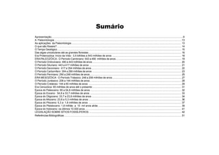 Sumário
Apresentação..........................................................................................................................................................................9
A Paleontologia......................................................................................................................................................................13
As aplicações da Paleontologia......................................................................................................................................................... 13
O que são fósseis?............................................................................................................................................................................. 14
O Tempo Geológico ............................................................................................................................................................................ 15
Das algas unicelulares até as grandes florestas ................................................................................................................................. 16
Era Proterozóica: Início da Vida - 3,5 bilhões a 543 milhões de anos ................................................................................................ 18
ERAPALEOZÓICA - O Período Cambriano: 543 a 490 milhões de anos........................................................................................... 19
O Período Ordoviciano: 490 a 443 milhões de anos............................................................................................................................ 20
O Período Siluriano: 443 a 417 milhões de anos ................................................................................................................................ 21
O Período Devoniano : 417 a 354 milhões de anos............................................................................................................................. 22
O Período Carbonífero: 354 a 290 milhões de anos ............................................................................................................................ 23
O Período Permiano: 290 a 248 milhões de anos ............................................................................................................................... 25
ERA MESOZÓICA - O Período Triássico: 248 a 206 milhões de anos................................................................................................ 27
O Período Jurássico: 206 a 144 milhões de anos ............................................................................................................................... 28
O Período Cretáceo: 144 a 65 milhões de anos ................................................................................................................................. 29
Era Cenozóica: 65 milhões de anos até o presente............................................................................................................................ 31
Época do Paleoceno: 65 a 54,8 milhões de anos............................................................................................................................... 32
Época do Eoceno : 54,8 a 33,7 milhões de anos ............................................................................................................................... 33
Época do Oligoceno: 33,7 a 23,8 milhões de anos............................................................................................................................. 34
Época do Mioceno: 23,8 a 5,3 milhões de anos ................................................................................................................................. 36
Época do Plioceno: 5,3 a 1,8 milhões de anos ................................................................................................................................. 37
Época do Pleistoceno: 1,8 milhão a 10 mil anos atrás.................................................................................................................... 39
Época do Holoceno: os últimos 10.000 anos...................................................................................................................................... 41
LEGISLAÇÃO SOBRE SÍTIOS FOSSÍLÍFEROS ................................................................................................................................ 42
Referências Bibliográficas ................................................................................................................................................................... 51
 