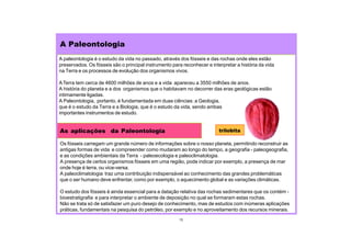 A Paleontologia
As aplicações da Paleontologia
Os fósseis carregam um grande número de informações sobre o nosso planeta, permitindo reconstruir as
antigas formas de vida e compreender como mudaram ao longo do tempo, a geografia - paleogeografia,
e as condições ambientais da Terra - paleoecologia e paleoclimatologia.
A presença de certos organismos fósseis em uma região, pode indicar por exemplo, a presença de mar
onde hoje é terra, ou vice-versa.
A paleoclimatologia traz uma contribuição indispensável ao conhecimento das grandes problemáticas
que o ser humano deve enfrentar, como por exemplo, o aquecimento global e as variações climáticas.
O estudo dos fósseis é ainda essencial para a datação relativa das rochas sedimentares que os contém -
bioestratigrafia e para interpretar o ambiente de deposição no qual se formaram estas rochas.
Não se trata só de satisfazer um puro desejo de conhecimento, mas de estudos com inúmeras aplicações
práticas, fundamentais na pesquisa do petróleo, por exemplo e no aproveitamento dos recursos minerais.
13
A paleontologia é o estudo da vida no passado, através dos fósseis e das rochas onde eles estão
preservados. Os fósseis são o principal instrumento para reconhecer e interpretar a história da vida
na Terra e os processos de evolução dos organismos vivos.
ATerra tem cerca de 4600 milhões de anos e a vida apareceu a 3550 milhões de anos.
A história do planeta e a dos organismos que o habitavam no decorrer das eras geológicas estão
intimamente ligadas.
A Paleontologia, portanto, é fundamentada em duas ciências: a Geologia,
que é o estudo da Terra e a Biologia, que é o estudo da vida, sendo ambas
importantes instrumentos de estudo.
trilobita
 