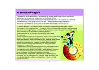 O conceito de tempo acompanha o pensamento do homem desde a sua origem, pois sempre
relacionou o tempo aos diversos acontecimentos da sua história.
Ainda que seja relativamente simples relacionar a história humana e até construir um calendário,
para a história da Terra não é, contudo, tão fácil. Os eventos geológicos aconteceram e
acontecem num espaço de tempo muito longo que se quantifica em milhões de anos.
O Tempo Geológico é um conceito usado em Geologia e Paleontologia que indica o tempo
ocorrido entre a formação da Terra e o presente. Isso é uma espécie de calendário que serve para
ordenar os eventos geológicos. A história da Terra pode ser representada como um relógio onde o
Pré-Cambriano ocupa quase 90% do tempo geológico,
e o aparecimento do ser humano aconteceu um pouco antes
da meia-noite.
O Tempo Geológico
Os nomes destas subdivisões, como Paleozóica, Mesozóica ou
Cenozóica, têm um significado. Por exemplo, zóica, se refere à vida
animal, paleo significa antigo, meso significa o meio, e ceno diz
respeito a recentes.
15
O Tempo Geológico se baseia em dois princípios. O primeiro, reconstruir a sucessão
de fenômenos em razão da sobreposição de camadas, onde as camadas mais
antigas estão embaixo e as mais jovens estão em cima. Se trata de uma lei universal
ainda que, na natureza, se encontram camadas mais antigas sobre mais jovens
devido a movimentos tectônicos. O segundo princípio se baseia na análise do
conteúdo fossilífero: camadas contendo fósseis iguais, ainda que de regiões
diferentes, têm a mesma idade.
A coligação entre o princípio da sobreposição e o princípio da sucessão faunística,
permitiu construir uma escala de Tempo Geológico usada mundialmente.
Com base nas diferentes faunas e floras fósseis, o Tempo Geológico é subdividido
em eras que são subdivididas em períodos, que são subdivididos em épocas.
As três grandes eras são: Paleozóica, Mesozóica e Cenozóica.
 