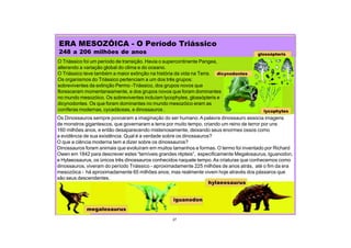 27
ERA MESOZÓICA - O Período Triássico
248 a 206 milhões de anos
dicynodontes
lycophytes
glossópteris
megalosaurus
iguanodon
hylaeosaurus
O Triássico foi um período de transição. Havia o supercontinente Pangea,
alterando a variação global do clima e do oceano.
O Triássico teve também a maior extinção na história da vida na Terra.
Os organismos do Triássico pertenciam a um dos três grupos:
sobreviventes da extinção Permo -Triássico, dos grupos novos que
floresceram momentaneamente, e dos grupos novos que foram dominantes
no mundo mesozóico. Os sobreviventes incluíam lycophytes, glossópteris e
dicynodontes. Os que foram dominantes no mundo mesozóico eram as
coníferas modernas, cycadáceas, e dinossauros .
Os Dinossauros sempre povoaram a imaginação do ser humano.A palavra dinossauro associa imagens
de monstros gigantescos, que governaram a terra por muito tempo, criando um reino de terror por uns
160 milhões anos, e então desaparecendo misteriosamente, deixando seus enormes ossos como
a evidência de sua existência. Qual é a verdade sobre os dinossauros?
O que a ciência moderna tem a dizer sobre os dinossauros?
Dinossauros foram animais que evoluíram em muitos tamanhos e formas. O termo foi inventado por Richard
Owen em 1842 para descrever estes “temíveis grandes répteis”, especificamente Megalosaurus, Iguanodon,
e Hylaeosaurus, os únicos três dinossauros conhecidos naquele tempo.As criaturas que conhecemos como
dinossauros, viveram do período Triássico - aproximadamente 225 milhões de anos atrás, até o fim da era
mesozóica - há aproximadamente 65 milhões anos; mas realmente vivem hoje através dos pássaros que
são seus descendentes.
 