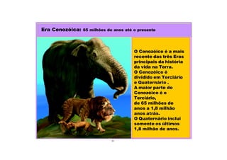 31
O Cenozóico é a mais
recente das três Eras
principais da história
da vida na Terra.
O Cenozóico é
dividido em Terciário
e Quaternário .
A maior parte do
Cenozóico é o
Terciário,
de 65 milhões de
anos a 1,8 milhão
anos atrás.
O Quaternário inclui
somente os últimos
1,8 milhão de anos.
Era Cenozóica: 65 milhões de anos até o presente
 