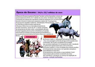 Época do Eoceno : 54,8 a 33,7 milhões de anos
33
Perissodactyla
O Eoceno inferior teve as mais altas temperaturas
de todo Cenozóico, acima de 30° C; baixas variações
de temperaturas de pólo a pólo; e precipitação elevada.
Existiam ligações de terra entre a Antártida e a Austrália,
entre América do Norte e Europa através da Goenlândia, e
provavelmente entre América do Norte e Ásia com o estreito de
Bering.
A Época do Eoceno é parte do Período Terciário na Era Cenozóica, e durou de
aproximadamente 54,8 a 33,7 milhões de anos atrás. Os fósseis mais antigos
conhecidos da maioria dos mamíferos modernos aparecem em um breve período
durante o Eoceno e todos eram pequenos, abaixo de 10 quilogramas.
Os grupos de ungulates modernos -Artiodactyla e Perissodactyla - foram
os mamíferos predominantes neste tempo.
Artiodactyla
No Eoceno médio, a separação da Antártida e Austrália
criou uma passagem profunda de água entre aqueles dois
continentes. Isto mudou os padrões da circulação
das correntes oceânicas e no transporte do calor, resultando
no refriamento global observado no fim do Eoceno.
No Eoceno superior, a nova circulação dos oceanos resultou
em temperaturas mais baixas, com grandes variações e
sazonalidade em toda Terra.
As temperaturas mais baixas e a sazonalidade foram
responsáveis pelo aumento no tamanho do corpo
dos mamíferos, e causaram um avanço da vegetação de
savanas, e redução nas florestas.
 