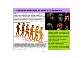 ...ainda no Pleistoceno: 1,8 milhão a 10 mil anos atrás
Muitos paleontólogos estudam fósseis
pleistocênicos a fim de compreender os
climas do passado. Além do Pleistoceno
ser uma época durante a qual os climas
e as temperaturas variavam fortemente,
os fósseis são abundantes, bem
preservados, e podem ser datados
muito precisamente.
Diatomáceas, foraminíferas, e pólens
das plantas, são abundantes e
informativos sobre paleoclimas. Hoje, há
um interesse sobre futuras mudanças do
clima, por causa do aquecimento global
e como isto nos afetará.
40
O Pleistoceno viu também a evolução e a expansão da
nossa própria espécie, o Homo Sapiens, e pelo fim do
período, seres humanos tinham se espalhado na maior parte
do mundo. De acordo com uma teoria controversa, proposta
primeiramente nos anos 60, a caça humana no final do
Pleistoceno teria causado ou contribuído com a extinção de
muitos dos mamíferos gigantes.
É verdade que a extinção de grandes animais em diferentes continentes está
relacionada com a chegada dos seres humanos, mas seriam os caçadores
humanos suficientemente numerosos e avançados ao ponto de exterminar
uma espécie inteira? Também tem a hipótese que alguma doença exterminou
espécie após espécie no Pleistoceno. Talvez a causa real da extinção seja
uma combinação destes fatores.
Australopitecus
Ramapiteco
Homo habilis
Homo herectus
Homo sapiens neandertalensis
Homo sapiens
 