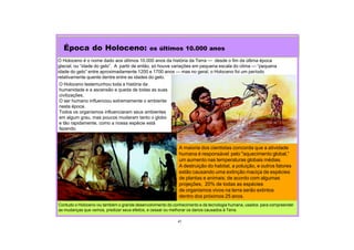 O Holoceno é o nome dado aos últimos 10.000 anos da história da Terra — desde o fim da última época
glacial, ou “idade do gelo”. A partir de então, só houve variações em pequena escala do clima — “pequena
idade do gelo” entre aproximadamente 1200 e 1700 anos — mas no geral, o Holoceno foi um período
relativamente quente dentre entre as idades do gelo.
Época do Holoceno: os últimos 10.000 anos
41
O Holoceno testemunhou toda a história da
humanidade e a ascensão e queda de todas as suas
civilizações.
O ser humano influenciou extremamente o ambiente
nesta época.
Todos os organismos influenciaram seus ambientes
em algum grau, mas poucos mudaram tanto o globo
e tão rapidamente, como a nossa espécie está
fazendo.
Contudo o Holoceno viu também o grande desenvolvimento do conhecimento e da tecnologia humana, usados para compreender
as mudanças que vemos, predizer seus efeitos, e cessar ou melhorar os danos causados à Terra.
A maioria dos cientistas concorda que a atividade
humana é responsável pelo "aquecimento global,”
um aumento nas temperaturas globais médias.
A destruição do habitat, a poluição, e outros fatores
estão causando uma extinção maciça de espécies
de plantas e animais; de acordo com algumas
projeções, 20% de todas as espécies
de organismos vivos na terra serão extintos
dentro dos próximos 25 anos.
 