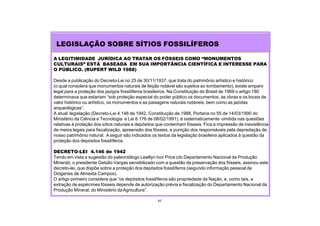 42
A LEGITIMIDADE JURÍDICA AO TRATAR OS FÓSSEIS COMO “MONUMENTOS
CULTURAIS” ESTÁ BASEADA EM SUA IMPORTÂNCIA CIENTÍFICA E INTERESSE PARA
O PÚBLICO. (RUPERT WILD 1988)
Desde a publicação do Decreto-Lei no 25 de 30/11/1937, que trata do patrimônio artístico e histórico
(o qual considera que monumentos naturais de feição notável são sujeitos ao tombamento), existe amparo
legal para a proteção dos jazigos fossilíferos brasileiros. Na Constituição do Brasil de 1969 o artigo 180
determinava que estariam “sob proteção especial do poder público os documentos, as obras e os locais de
valor histórico ou artístico, os monumentos e as paisagens naturais notáveis, bem como as jazidas
arqueológicas”.
A atual legislação (Decreto-Lei 4.146 de 1942, Constituição de 1988, Portaria no 55 de 14/03/1990 do
Ministério da Ciência e Tecnologia e Lei 8.176 de 08/02/1991), é sistematicamente omitida nas questões
relativas à proteção dos sítios naturais e depósitos que contenham fósseis. Fica a impressão de inexistência
de meios legais para fiscalização, apreensão dos fósseis, e punição dos responsáveis pela depredação de
nosso patrimônio natural. A seguir são indicados os textos da legislação brasileira aplicados à questão da
proteção dos depósitos fossilíferos.
DECRETO-LEI 4.146 de 1942
Tendo em vista a sugestão do paleontólogo Lewllyn Ivor Price (do Departamento Nacional da Produção
Mineral), o presidente Getúlio Vargas sensibilizado com a questão da preservação dos fósseis, assinou este
decreto-lei, que dispõe sobre a proteção dos depósitos fossilíferos (segundo informação pessoal de
Diógenes de Almeida Campos).
O artigo primeiro considera que “os depósitos fossilíferos são propriedade da Nação, e, como tais, a
extração de espécimes fósseis depende de autorização prévia e fiscalização do Departamento Nacional da
Produção Mineral, do Ministério daAgricultura”.
LEGISLAÇÃO SOBRE SÍTIOS FOSSILÍFEROS
 
