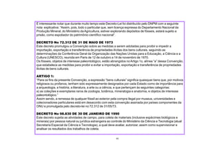 É interessante notar que durante muito tempo este Decreto-Lei foi distribuído pelo DNPM com a seguinte
nota explicativa: “Assim, pois, todo o particular que, sem licença expressa do Departamento Nacional da
Produção Mineral, do Ministério daAgricultura, estiver explorando depósitos de fósseis, estará sujeito a
prisão, como espoliador do patrimônio científico nacional”.
DECRETO No 72.312 DE 31 DE MAIO DE 1973
Este decreto promulgou a Convenção sobre as medidas a serem adotadas para proibir e impedir a
importação, exportação e transferência de propriedades ilícitas dos bens culturais, seguindo as
determinações da Conferência Geral da Organização das Nações Unidas para a Educação, a Ciência e a
Cultura (UNESCO), reunida em Paris de 12 de outubro a 14 de novembro de 1970.
Os fósseis, objetos de interesse paleontológico, estão abrangidos noArtigo 1o, alínea “a” dessa Convenção,
que estabelece as medidas para proibir e evitar a importação, exportação e transferência de propriedades
ilícitas de bens culturais.
ARTIGO 1:
“Para os fins da presente Convenção, a expressão “bens culturais” significa quaisquer bens que, por motivos
religiosos ou profanos, tenham sido expressamente designados por cada Estado como de importância para
a arqueologia, a história, a literatura, a arte ou a ciência, e que pertençam às seguintes categorias:
a) as coleções e exemplares raros de zoologia, botânica, mineralogia e anatomia, e objetos de interesse
paleontológico.”
Assim sendo, a remessa de qualquer fóssil ao exterior pela compra ilegal por museus, universidades e
colecionadores particulares está em desacordo com esta convenção assinada por países componentes da
ONU e promulgada pelo decreto-lei no 72.312 de 31/05/73.
DECRETO No 98.830 DE 30 DE JANEIRO DE 1990
Este decreto sujeita as atividades de campo, para coleta de materiais (inclusive espécimes biológicos e
minerais) por pessoa natural ou jurídica estrangeira ao controle do Ministério da Ciência e Tecnologia (atual
Secretaria Especial da Ciência e Tecnologia), a qual deve avaliar, autorizar, assim como supervisionar e
analisar os resultados dos trabalhos de coleta.
43
 