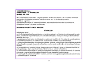 SENADO FEDERAL
PROJETO DE LEI DO SENADO
No 245, DE 1996
(Às Comissões de Constituição, Justiça e Cidadania, de Assuntos Sociais e de Educação, cabendo a
esta última a competência terminativa, nos termos doArt. 49, “A”, do Regimento Interno)
São lido os seguintes:
Dispõe sobre a proteção ao patrimônio fossilífero, em conformidade com o art. 216, inciso V da
Constituição Federal, e dá outras providências.
O CONGRESSO NACIONAL decreta:
CAPÍTULO I
Disposições gerais
Art. 1o Os depósitos fossilíferos existentes em território nacional e os fósseis nele coletados são bens da
União, constituindo-se patrimônio cultural e natural brasileiro e sua proteção e utilização obedecerão aos
seguintes princípios:
I - geração de conhecimentos científicos sobre o patrimônio fossilífero do País, cabendo ao poder público
dar prioridade e incentivos ao fortalecimento da capacidade científica nacional nessa área;
II - responsabilidade solidária do poder público federal, estadual, municipal e do Distrito Federal nas ações
de fiscalização e proteção do patrimônio fossilífero, nos termos do art. 216, §1o da Constituição Federal e
desta lei;
III - consideração dos aspectos cultural, histórico, científico, ambiental e social em quaisquer decisões do
poder público que digam respeito, direta ou indiretamente, ao patrimônio fossilífero;
IV - envolvimento da população na proteção do patrimônio fossilífero, por meio de facilidades no acesso à
informação e criação de oportunidades sócio-econômicas vinculadas àquela proteção;
V - valorização do patrimônio fossilífero brasileiro, por meio de divulgação e ações educativas destinadas
à conscientização da sociedade.
45
 