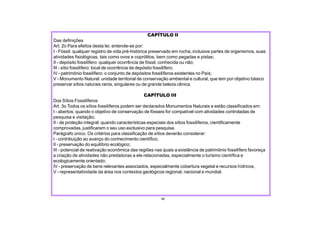 III - sítio fossilífero: local de ocorrência de depósito fossilífero;
IV - patrimônio fossilífero: o conjunto de depósitos fossilíferos existentes no País;
V - Monumento Natural: unidade territorial de conservação ambiental e cultural, que tem por objetivo básico
preservar sítios naturais raros, singulares ou de grande beleza cênica.
CAPÍTULO III
Dos Sítios Fossilíferos
Art. 3o Todos os sítios fossilíferos podem ser declarados Monumentos Naturais e estão classificados em:
I - abertos: quando o objetivo de conservação de fósseis for compatível com atividades controladas de
pesquisa e visitação;
II - de proteção integral: quando características especiais dos sítios fossilíferos, cientificamente
comprovadas, justificarem o seu uso exclusivo para pesquisa.
Parágrafo único. Os critérios para classificação de sítios deverão considerar:
I - contribuição ao avanço do conhecimento científico;
II - preservação do equilíbrio ecológico;
III - potencial de reativação econômica das regiões nas quais a existência de patrimônio fossilífero favoreça
a criação de atividades não predadoras a ele relacionadas, especialmente o turismo científica e
ecologicamente orientado;
IV - preservação de bens relevantes associados, especialmente cobertura vegetal e recursos hídricos;
V - representatividade da área nos contextos geológicos regional, nacional e mundial.
46
CAPÍTULO II
Das definições
Art. 2o Para efeitos desta lei, entende-se por:
I - Fóssil: qualquer registro de vida pré-histórica preservado em rocha, inclusive partes de organismos, suas
atividades fisiológicas, tais como ovos e coprólitos, bem como pegadas e pistas;
II - depósito fossilífero: qualquer ocorrência de fóssil, conhecida ou não;
 