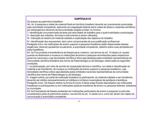 IV - identificação dos requerentes, bem como comprovantes de sua qualificação profissional.
Parágrafo único. As instituições de ensino superior e pesquisa brasileiras estão dispensadas dessas
exigências, devendo apresentar anualmente, à autoridade competente, relatório sobre suas atividades em
sítios fossilíferos.
Art. 5o Fica proibida a transferência de fósseis para o exterior, nos termos do art. 10 desta Lei, exceto
quando se destinarem a museus ou instituições de ensino e pesquisa reconhecidos pelos respectivos
governos nacionais e cuja idoneidade científica e ética seja atestada pelas entidades representativas da
comunidade científica brasileira dos ramos da Paleontologia ou da Geologia, observadas as seguintes
condições:
I - co-participação, por meio de acordo de cooperação técnica e científica, na coleta e classificação do
material a ser transferido, de museus ou instituições de ensino superior e pesquisa brasileiros, cuja
idoneidade científica e ética seja atestada pelas entidades nacionais representativas da comunidade
científica dos ramos da Paleontologia ou da Geologia;
II - triagem prévia, por parte da instituição brasileira co-participante, do material coletado a ser transferido,
devendo ser retidos necessariamente os holótipos e síntipos e exemplares de parátipos e lectótipos.
Parágrafo único. Os fósseis retidos na forma do inciso II deste artigo ficarão depositados nas instituições
brasileiras co-participantes ou em instituições públicas brasileiras de ensino ou pesquisa federais, estaduais
ou municipais.
Art. 6o Exemplares de fósseis existentes em instituições particulares de ensino e pesquisa no país são
considerados parte do patrimônio público, nos termos do art. 1o desta Lei e, como tal, devem ser objeto de
comunicação à autoridade competente.
47
CAPÍTULO IV
Do acesso ao patrimônio fossilífero
Art. 4o A pesquisa e coleta de material fóssil em território brasileiro deverão ser previamente autorizadas
pela autoridade competente, aplicando-se a legislação federal sobre coleta de dados e materiais científicos
por estrangeiros e devendo da documentação exigida constar, no mínimo:
I - identificação circunstanciada da área que será objeto do trabalho para o qual é solicitada a autorização;
II - descrição dos métodos, técnicas e instrumentos a serem utilizados;
III - indicação do destino do material coletado e explicitação dos objetivos do trabalho;
 