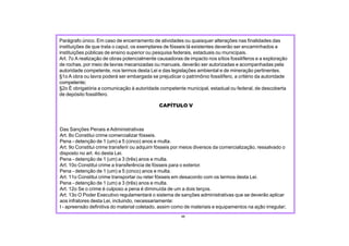 CAPÍTULO V
Das Sanções Penais e Administrativas
Art. 8o Constitui crime comercializar fósseis.
Pena - detenção de 1 (um) a 5 (cinco) anos e multa.
Art. 9o Constitui crime transferir ou adquirir fósseis por meios diversos da comercialização, ressalvado o
disposto no art. 4o desta Lei.
Pena - detenção de 1 (um) a 3 (três) anos e multa.
Art. 10o Constitui crime a transferência de fósseis para o exterior.
Pena - detenção de 1 (um) a 5 (cinco) anos e multa.
Art. 11o Constitui crime transportar ou reter fósseis em desacordo com os termos desta Lei.
Pena - detenção de 1 (um) a 3 (três) anos e multa.
Art. 12o Se o crime é culposo a pena é diminuída de um a dois terços.
Art. 13o O Poder Executivo regulamentará o sistema de sanções administrativas que se deverão aplicar
aos infratores desta Lei, incluindo, necessariamente:
I - apreensão definitiva do material coletado, assim como de materiais e equipamentos na ação irregular;
48
Parágrafo único. Em caso de encerramento de atividades ou quaisquer alterações nas finalidades das
instituições de que trata o caput, os exemplares de fósseis lá existentes deverão ser encaminhados a
instituições públicas de ensino superior ou pesquisa federais, estaduais ou municipais.
Art. 7o A realização de obras potencialmente causadoras de impacto nos sítios fossilíferos e a exploração
de rochas, por meio de lavras mecanizadas ou manuais, deverão ser autorizadas e acompanhadas pela
autoridade competente, nos termos desta Lei e das legislações ambiental e de mineração pertinentes.
§1o A obra ou lavra poderá ser embargada se prejudicar o patrimônio fossilífero, a critério da autoridade
competente;
§2o É obrigatória a comunicação à autoridade competente municipal, estadual ou federal, de descoberta
de depósito fossilífero.
 