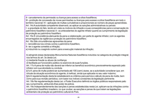 b) atingindo áreas declaradas Monumentos Naturais fossilíferos incluídos na categoria de proteção integral,
nos termos do art. 3o desta Lei;
c) mediante fraude ou abuso de confiança;
d) facilitada por funcionário público no exercício de suas funções.
Art. 17o A pena de multa não deverá ser inferior ao benefício econômico previsivelmente esperado pelo
infrator com sua atividade ou conduta.
§1o A pena de multa poderá ser aumentada até 100 (cem) vezes, se a autoridade considerar que, em
virtude da situação econômica do agente, é ineficaz, ainda que aplicada no seu valor máximo;
§2o A regulamentação desta lei estabelecerá os critérios para perícia e cálculo da pena de multa, bem
como para sua revisão periódica, com base nos índices constantes da legislação pertinente.
Art. 18o Na regulamentação desta Lei, o Poder Executivo definirá os órgãos públicos responsáveis pelo
seu cumprimento, atribuindo-lhes poder de polícia.
Art. 19o Independentemente das sanções e penas estabelecidas nesta Lei, aplicam-se às infrações contra
o patrimônio fossilífero brasileiro, no que couber, as sanções e penas de que tratam as legislações
ambiental e de proteção ao patrimônio cultural do País.
49
II - cancelamento da permissão ou licença para acesso a sítios fossilíferos;
III - proibição de concessão de novas permissões ou licenças para acesso a sítios fossilíferos em todo o
território nacional; IV - aplicação de multas cumulativas e proporcionais ao número de peças apreendidas.
Art. 14o Aautoridade competente observará, ao aplicar as sanções administrativas ou penais:
I - a gravidade do fato, tendo em vista os motivos da infração e suas conseqüências para a conservação do
patrimônio fossilífero nacional; II - os antecedentes do agente infrator quanto ao cumprimento da legislação
de proteção ao patrimônio fossilífero.
Art. 15o É circunstância atenuante da pena a colaboração, por parte do agente infrator, com os agentes
encarregados da vigilância e proteção do patrimônio fossilífero.
Art. 16o São circunstâncias agravantes da pena:
I - reincidência nos crimes contra o patrimônio fossilífero;
II - ter o agente cometido a infração;
a) induzindo ou coagindo outrem para a execução material da infração;
 