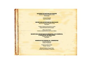 GOVERNO DO ESTADO DO PARANÁ
Roberto Requião de Mello e Silva
Governador
Orlando Pessutti
Vice-Governador
SECRETARIA DE ESTADO DA EDUCAÇÃO
Mauricio Requião de Mello e Silva
Secretário
Yvelise Freitas de SouzaArco-Verde
Superintendente da Educação
Mary Lane Hutner
Chefe do Departamento de Ensino Médio
SECRETARIA DE ESTADO DA INDÚSTRIA, DO COMÉRCIO,
E ASSUNTOS DO MERCOSUL
Virgílio Moreira Filho
Secretário
MINERAIS DO PARANÁ S/A - MINEROPAR
Eduardo Salamuni
Diretor Presidente
Rogério da Silva Felipe
Diretor Técnico
Manoel Collares Chaves Neto
DiretorAdministrativo Financeiro
 