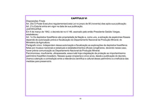 CAPÍTULO VI
Disposições Finais
Art. 20o O Poder Executivo regulamentará esta Lei no prazo de 90 (noventa) dias após sua publicação.
Art. 21o Esta lei entra em vigor na data de sua publicação.
JUSTIFICATIVA
Em 4 de março de 1942, o decreto-lei no 4.146, assinado pelo então Presidente Getúlio Vargas,
estabeleceu:
Art. 1o Os depósitos fossilíferos são propriedade da Nação e, como uns, a extração de espécimes fósseis
depende de autorização prévia e fiscalização do Departamento Nacional da Produção Mineral, do
Ministério da Agricultura.
Parágrafo único. Independem dessa autorização e fiscalização as explorações de depósitos fossilíferos
feitas por museus nacionais e estaduais e estabelecimentos oficiais congêneres, devendo nesse caso,
haver prévia comunicação ao Departamento Nacional da Produção Mineral.
Parcimoniosa, insuficiente, ultrapassada, essa é até hoje a legislação de proteção ao importantíssimo
patrimônio fossilífero brasileiro. Nesses quase cinqüenta e cinco anos, desde a publicação do decreto,
chama a atenção a contradição entre a relevância científica e cultural desse patrimônio e a ineficácia das
medidas para preservá-lo.
50
 