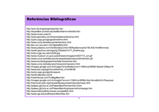Referências Bibliográficas
51
http://acd.ufrj.br/geologia/sbp/sbp.htm
http://skywalker.cochise.edu/wellerr/fssl-inv-links/list.htm
http://www.musei.unipd.it/
http://www.geocities.com/historiadaterra/devbraq.html
http://pubs.usgs.gov/gip/geotime/time.html
http://www.ucmp.berkeley.edu/tertiary/eoc.html
http://jan.ucc.nau.edu/~rcb7/globaltext.html
http://www.palaeos.com/Vertebrates/Units/190Reptilomorpha/190.400.html#Amniota
http://earth.geol.ksu.edu/sgao/g100/plots/1017_timeline.jpg
http://vishnu.glg.nau.edu/rcb/Sil.jpg
http://www.museum.vic.gov.au/prehistoric/images/mr007713_sm.gif
http://www.ucmp.berkeley.edu/synapsids/pelycosaurs/dimetrodon.gif
http://www.archeologiasperimentale.it/ceramica.htm
http://www.ucmp.berkeley.edu/mesozoic/mesozoic.html
http://images.google.com.br/images?q=turtles&svnum=10&hl=pt-BR&lr=&start=20&sa=N
http://www.pbs.org/wgbh/nova/link/hist_nf.html#n06
http://pubs.usgs.gov/gip/dinosaurs/
http://world.altavista.com/tr
http://markmlucas.com/Turtlegallery.htm
http://images.google.com.br/images?svnum=10&hl=pt-BR&lr=&q=ferns&btnG=Pesquisar
http://hannover.park.org/Canada/Museum/extinction/permass.html
http://palaeo.gly.bris.ac.uk/Palaeofiles/Permian/intro.html
http://palaeo.gly.bris.ac.uk/Palaeofiles/Angiosperms/homepage.htm
http://www.historyoftheuniverse.com/jawlfish.html
http://www.uga.edu/srelherp/turtles/index.htm
 