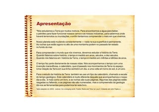 Apresentação
*Nós estudamos a Terra por muitos motivos. Para encontrarmos a água para beber,
o petróleo para fazer funcionar nossos carros e as nossas indústrias, para sabermos onde
haverá terremotos ou inundações, e enfim tentarmos compreender o meio em que vivemos.
Nosso planeta está mudando constantemente — nada na sua superfície é permanente.
As rochas que estão agora no alto de uma montanha podem no passado ter estado
no fundo do mar.
Para compreender o mundo que nós vivemos, devemos estudar a história da Terra.
Quando falamos sobre história, o tempo é medido em anos, séculos, e dez séculos.
Quando nós falamos em história da Terra, o tempo é medido em milhões e bilhões de anos.
O tempo faz parte diariamente de nossas vidas. Nós acompanhamos o tempo com uma
invenção maravilhosa, o calendário, que é baseado nos movimentos da Terra no espaço.
Uma rotação da Terra em sua linha central é um dia, e uma volta em torno do sol, é um ano.
Para o estudo da história da Terra também se usa um tipo de calendário, chamado a escala
do tempo geológico. Este calendário é muito diferente daquele que acompanhamos o nosso
dia-a-dia, é mais como um livro, e as rochas são suas páginas. Algumas das páginas estão
rasgadas ou faltando, e as páginas não são numeradas, mas a compreensão da geologia
dá-nos as ferramentas para podermos ler este livro.
*texto adaptado do USGS - science for a changing world, Fossils, Rocks and Time, by Lucy E. Edwards and John Pojeta Jr.
 