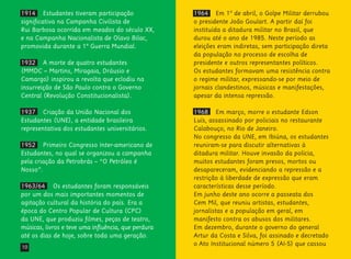 10
1964 Em 1º de abril, o Golpe Militar derrubou
o presidente João Goulart. A partir daí foi
instituída a ditadura militar no Brasil, que
durou até o ano de 1985. Neste período as
eleições eram indiretas, sem participação direta
da população no processo de escolha de
presidente e outros representantes políticos.
Os estudantes formavam uma resistência contra
o regime militar, expressando-se por meio de
jornais clandestinos, músicas e manifestações,
apesar da intensa repressão.
1968 Em março, morre o estudante Edson
Luís, assassinado por policiais no restaurante
Calabouço, no Rio de Janeiro.
No congresso da UNE, em Ibiúna, os estudantes
reuniram-se para discutir alternativas à
ditadura militar. Houve invasão da polícia,
muitos estudantes foram presos, mortos ou
desapareceram, evidenciando a repressão e a
restrição à liberdade de expressão que eram
características desse período.
Em junho deste ano ocorre a passeata dos
Cem Mil, que reuniu artistas, estudantes,
jornalistas e a população em geral, em
manifesto contra os abusos dos militares.
Em dezembro, durante o governo do general
Artur da Costa e Silva, foi assinado e decretado
o Ato Institucional número 5 (AI-5) que cassou
1914 Estudantes tiveram participação
significativa na Campanha Civilista de
Rui Barbosa ocorrida em meados do século XX,
e na Campanha Nacionalista de Olavo Bilac,
promovida durante a 1ª Guerra Mundial.
1932 A morte de quatro estudantes
(MMDC – Martins, Miragaia, Dráusio e
Camargo) inspirou a revolta que eclodiu na
insurreição de São Paulo contra o Governo
Central (Revolução Constitucionalista).
1937 Criação da União Nacional dos
Estudantes (UNE), a entidade brasileira
representativa dos estudantes universitários.
1952 Primeiro Congresso Inter-americano de
Estudantes, no qual se organizou a campanha
pela criação da Petrobrás – “O Petróleo é
Nosso”.
1963/64 Os estudantes foram responsáveis
por um dos mais importantes momentos de
agitação cultural da história do país. Era a
época do Centro Popular de Cultura (CPC)
da UNE, que produziu filmes, peças de teatro,
músicas, livros e teve uma influência, que perdura
até os dias de hoje, sobre toda uma geração.
 
