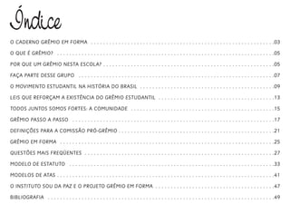 Índice
O CADERNO GRÊMIO EM FORMA . . . . . . . . . . . . . . . . . . . . . . . . . . . . . . . . . . . . . . . . . . . . . . . . . . . . . . . . . . . .03
O QUE É GRÊMIO? . . . . . . . . . . . . . . . . . . . . . . . . . . . . . . . . . . . . . . . . . . . . . . . . . . . . . . . . . . . . . . . . . . . . . . .05
POR QUE UM GRÊMIO NESTA ESCOLA? . . . . . . . . . . . . . . . . . . . . . . . . . . . . . . . . . . . . . . . . . . . . . . . . . . . . . . . .05
FAÇA PARTE DESSE GRUPO . . . . . . . . . . . . . . . . . . . . . . . . . . . . . . . . . . . . . . . . . . . . . . . . . . . . . . . . . . . . . . . .07
O MOVIMENTO ESTUDANTIL NA HISTÓRIA DO BRASIL . . . . . . . . . . . . . . . . . . . . . . . . . . . . . . . . . . . . . . . . . . . .09
LEIS QUE REFORÇAM A EXISTÊNCIA DO GRÊMIO ESTUDANTIL . . . . . . . . . . . . . . . . . . . . . . . . . . . . . . . . . . . . . .13
TODOS JUNTOS SOMOS FORTES: A COMUNIDADE . . . . . . . . . . . . . . . . . . . . . . . . . . . . . . . . . . . . . . . . . . . . . . .15
GRÊMIO PASSO A PASSO . . . . . . . . . . . . . . . . . . . . . . . . . . . . . . . . . . . . . . . . . . . . . . . . . . . . . . . . . . . . . . . . . .17
DEFINIÇÕES PARA A COMISSÃO PRÓ-GRÊMIO . . . . . . . . . . . . . . . . . . . . . . . . . . . . . . . . . . . . . . . . . . . . . . . . . . .21
GRÊMIO EM FORMA . . . . . . . . . . . . . . . . . . . . . . . . . . . . . . . . . . . . . . . . . . . . . . . . . . . . . . . . . . . . . . . . . . . . . .25
QUESTÕES MAIS FREQÜENTES . . . . . . . . . . . . . . . . . . . . . . . . . . . . . . . . . . . . . . . . . . . . . . . . . . . . . . . . . . . . . .27
MODELO DE ESTATUTO . . . . . . . . . . . . . . . . . . . . . . . . . . . . . . . . . . . . . . . . . . . . . . . . . . . . . . . . . . . . . . . . . . .33
MODELOS DE ATAS . . . . . . . . . . . . . . . . . . . . . . . . . . . . . . . . . . . . . . . . . . . . . . . . . . . . . . . . . . . . . . . . . . . . . . .41
O INSTITUTO SOU DA PAZ E O PROJETO GRÊMIO EM FORMA . . . . . . . . . . . . . . . . . . . . . . . . . . . . . . . . . . . . . . .47
BIBLIOGRAFIA . . . . . . . . . . . . . . . . . . . . . . . . . . . . . . . . . . . . . . . . . . . . . . . . . . . . . . . . . . . . . . . . . . . . . . . . . .49
 