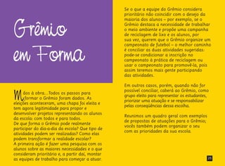 Grêmio
em Forma
Mãos à obra...Todos os passos para
formar o Grêmio foram dados. As
eleições aconteceram, uma chapa foi eleita e
tem agora legitimidade para propor e
desenvolver projetos representando os alunos
da escola: com todos e para todos.
De que forma o Grêmio pode realmente
participar do dia-a-dia da escola? Que tipo de
atividades podem ser realizadas? Como elas
podem transformar a realidade escolar?
A primeira ação é fazer uma pesquisa com os
alunos sobre as maiores necessidades e o que
consideram prioritário e, a partir daí, montar
as equipes de trabalho para começar a atuar.
Se o que a equipe do Grêmio considera
prioritário não coincidir com o desejo da
maioria dos alunos – por exemplo, se o
Grêmio destaca a necessidade de trabalhar
o meio ambiente e propõe uma campanha
de reciclagem de lixo e os alunos, por
sua vez, querem que o Grêmio organize um
campeonato de futebol – o melhor caminho
é conciliar as duas atividades sugeridas:
pode-se condicionar a inscrição no
campeonato à prática de reciclagem ou
usar o campeonato para promovê-la, pois
assim teremos mais gente participando
das atividades.
Em outros casos, porém, quando não for
possível conciliar, caberá ao Grêmio, como
grupo eleito para representar os estudantes,
priorizar uma atuação e se responsabilizar
pelas conseqüências dessa escolha.
Reunimos um quadro geral com exemplos
de propostas de atuações para o Grêmio;
vocês também podem organizar o seu
com as prioridades da sua escola.
25
 