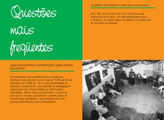 Questões
mais
freqüentes
ONDE ENCONTRAMOS INFORMAÇÕES SOBRE GRÊMIO
ESTUDANTIL?
Em entidades representativas dos estudantes.
Também está prevista na Lei Federal 9.394 de 20 de
dezembro de 1996 (p. 14) a responsabilidade de
diretores, professores e coordenadores pedagógicos
repassarem aos alunos todas as informações
solicitadas. Outra coisa interessante é conversar
com pais e amigos que fizeram e fazem parte de
movimentos estudantis, seguramente eles têm
muitas experiências para compartilhar.
O GRÊMIO TEM DIREITO A UMA SALA NA ESCOLA?
Sim. Mas se a escola não tiver nenhuma sala
disponível para servir de sede permanente para
o Grêmio, ao menos deve ser cedida uma para que
as reuniões aconteçam.
 